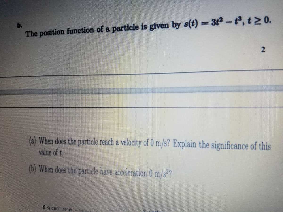 b.
%3D
The position function of a particle is given by s(t) = 3t2-, t2 0.
(@)When does the particle reach a velocity of 0 m/s? Explain the significance of this
value of t.
(b) When does the particle have acceleration 0 m/s*?
8 speeds rangi
2.
