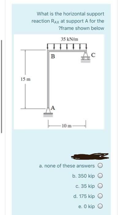 What is the horizontal support
reaction RAx at support A for the
?frame shown below
35 kN/m
B
15 m
A
-10 m-
a. none of these answers
b. 350 kip
c. 35 kip O
d. 175 kip O
e. O kip O
