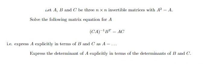 Let \(A\), \(B\), and \(C\) be three \(n \times n\) invertible matrices with \(A^2 = A\).

Solve the following matrix equation for \(A\):

\[
(CA)^{-1}B^T = AC
\]

i.e., express \(A\) explicitly in terms of \(B\) and \(C\) as \(A = \ldots\)

Express the determinant of \(A\) explicitly in terms of the determinants of \(B\) and \(C\).