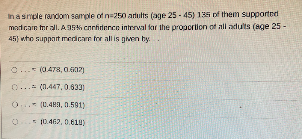 In a simple random sample of n=250 adults (age 25 - 45) 135 of them supported
medicare for all. A 95% confidence interval for the proportion of all adults (age 25 -
45) who support medicare for all is given by....
O.
(0.478, 0.602)
O. (0.447, 0.633)
O... (0.489, 0.591)
O... (0.462, 0.618)