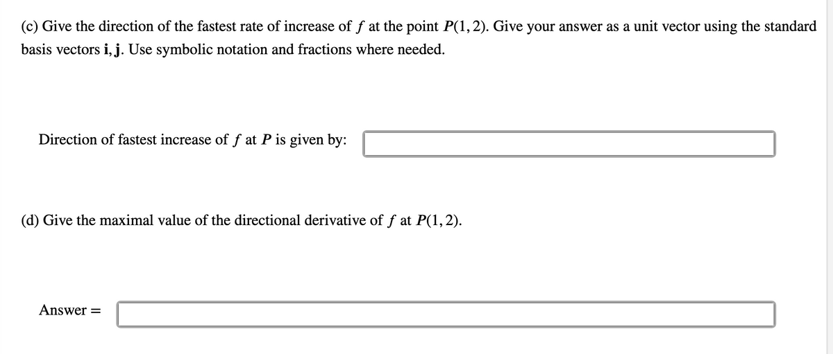 (c) Give the direction of the fastest rate of increase of ƒ at the point P(1, 2). Give your answer as a unit vector using the standard
basis vectors i, j. Use symbolic notation and fractions where needed.
Direction of fastest increase of f at P is given by:
(d) Give the maximal value of the directional derivative of f at P(1, 2).
Answer =