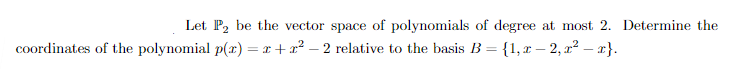 **Problem Statement:**

Let \( P_2 \) be the vector space of polynomials of degree at most 2. Determine the coordinates of the polynomial \( p(x) = x + x^2 - 2 \) relative to the basis \( B = \{1, x - 2, x^2 - x\} \).

**Explanation:**

We need to express the polynomial \( p(x) = x + x^2 - 2 \) in terms of the basis \( B \). This requires us to find the coefficients \( c_1, c_2, \) and \( c_3 \) such that:

\[ p(x) = c_1 \cdot 1 + c_2 \cdot (x - 2) + c_3 \cdot (x^2 - x) \]

where \( 1, (x - 2), \) and \( (x^2 - x) \) form the basis \( B \).