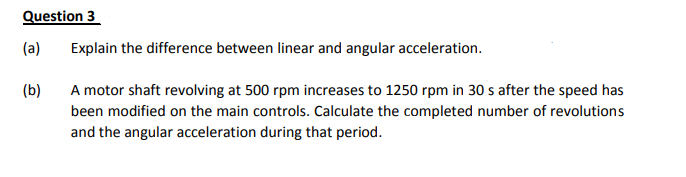 Question 3
(a)
Explain the difference between linear and angular acceleration.
(b)
A motor shaft revolving at 500 rpm increases to 1250 rpm in 30 s after the speed has
been modified on the main controls. Calculate the completed number of revolutions
and the angular acceleration during that period.
