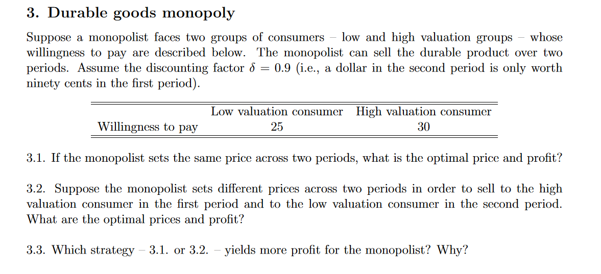 3. Durable goods monopoly
low and high valuation groups - whose
Suppose a monopolist faces two groups of consumers
willingness to pay are described below. The monopolist can sell the durable product over two
periods. Assume the discounting factor 8 = 0.9 (i.e., a dollar in the second period is only worth
ninety cents in the first period).
Low valuation consumer High valuation consumer
Willingness to pay
25
30
3.1. If the monopolist sets the same price across two periods, what is the optimal price and profit?
3.2. Suppose the monopolist sets different prices across two periods in order to sell to the high
valuation consumer in the first period and to the low valuation consumer in the second period.
What are the optimal prices and profit?
3.3. Which strategy
3.1. or 3.2.
yields more profit for the monopolist? Why?
