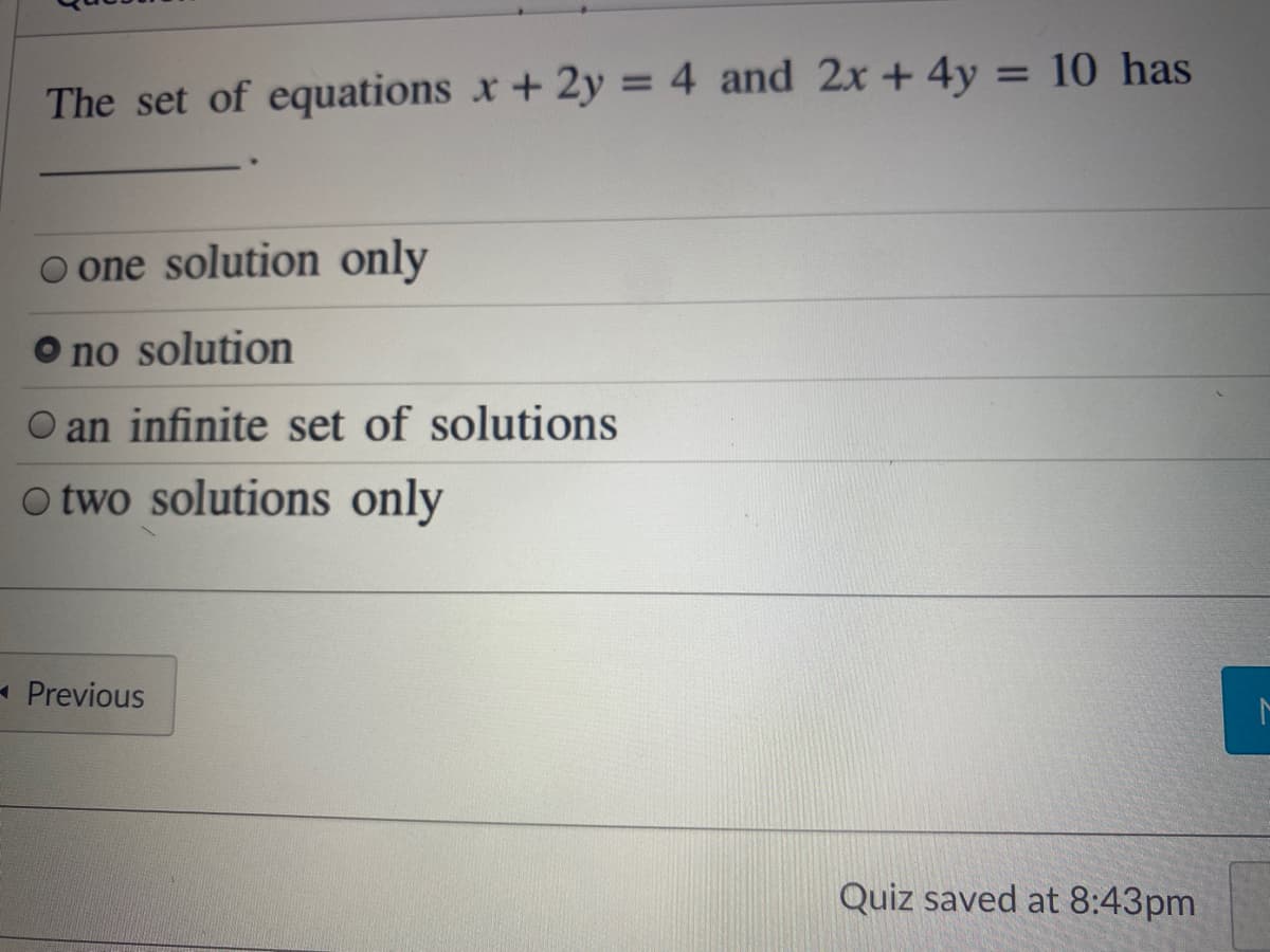 %3D
The set of equations x +2y = 4 and 2x + 4y = 10 has
o one solution only
O no solution
O an infinite set of solutions
O two solutions only
- Previous
Quiz saved at 8:43pm
