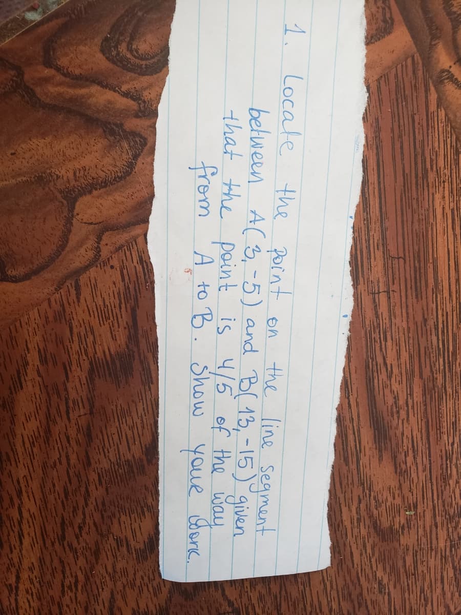 1. Locate the pornt on
the line segment
between A(3,-5) and B( 13,-15) given
that the point is 4/5 of the way
A to B. Show youR Gonc.
from
