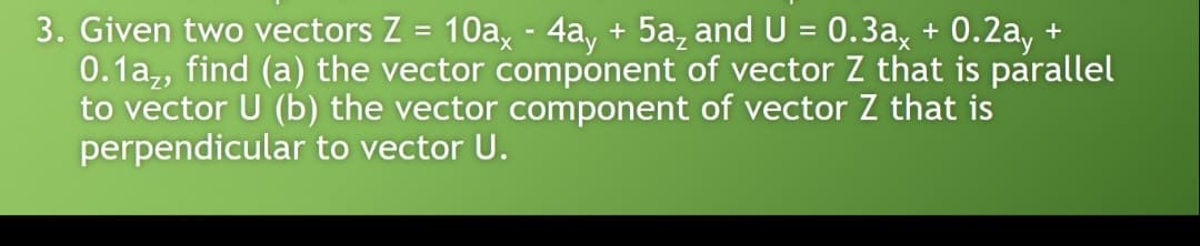 3. Given two vectors Z = 10a, - 4a, + 5a, and U = 0.3a, + 0.2a, +
0.1a,, find (a) the vector component of vector Z that is parallel
to vector U (b) the vector component of vector Z that is
perpendicular to vector U.
