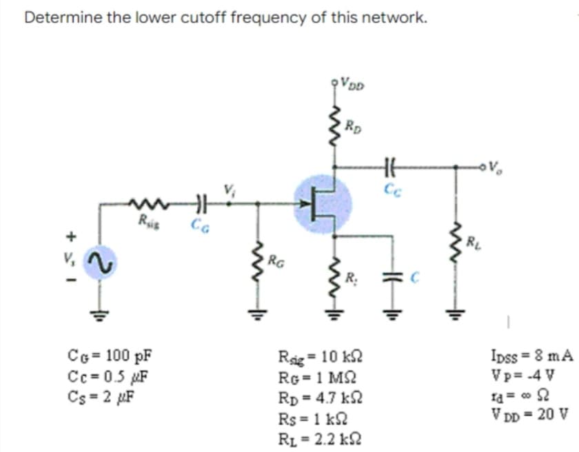 Determine the lower cutoff frequency of this network.
RD
Ris
CG
RL
RG
V,
R.
Ipss = 8 mA
Vp= -4 V
CG = 100 pF
Cc = 0.5 µF
Cs = 2 µF
Rig = 10 k2
RG = 1 M2
Rp = 4.7 k2
Id = 0 2
V DD = 20 V
%3D
Rs = 1 k2
RL = 2.2 k2
