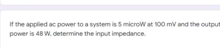 If the applied ac power to a system is 5 microW at 100 mV and the output
power is 48 W, determine the input impedance.
