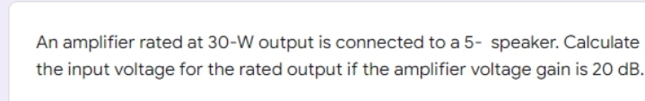 An amplifier rated at 30-W output is connected to a 5- speaker. Calculate
the input voltage for the rated output if the amplifier voltage gain is 20 dB.
