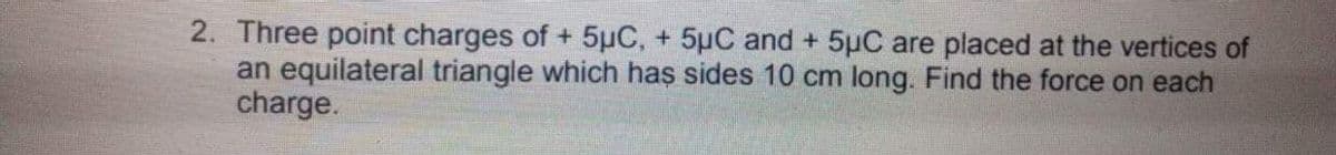 2. Three point charges of + 5µC, + 5µC and + 5uC are placed at the vertices of
an equilateral triangle which has sides 10 cm long. Find the force on each
charge.
