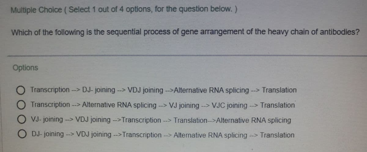 Multiple Choice (Select 1 out of 4 options, for the question below.)
Which of the following is the sequential process of gene arrangement of the heavy chain of antibodies?
Options
O Transcription --> DJ- joining-> VDJ joining ->Alternative RNA splicing -->
Translation
11
O Transcription --> Alternative RNA splicing --> VJ joining -> VJC joining -> Translation
19
O VJ-
VJ- joining -> VDJ joining -->Transcription --> Translation-->Alternative RNA splicing
21
O DJ- joining --> VDJ joining -->Transcription --> Alternative RNA splicing --> Translation
1
