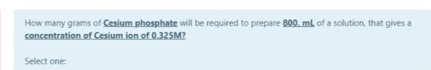 How many grams of Cesium phosphate will be required to prepare 800. ml of a solution, that gives a
concentration of Cesium ion of 0.325M?
Select one:
