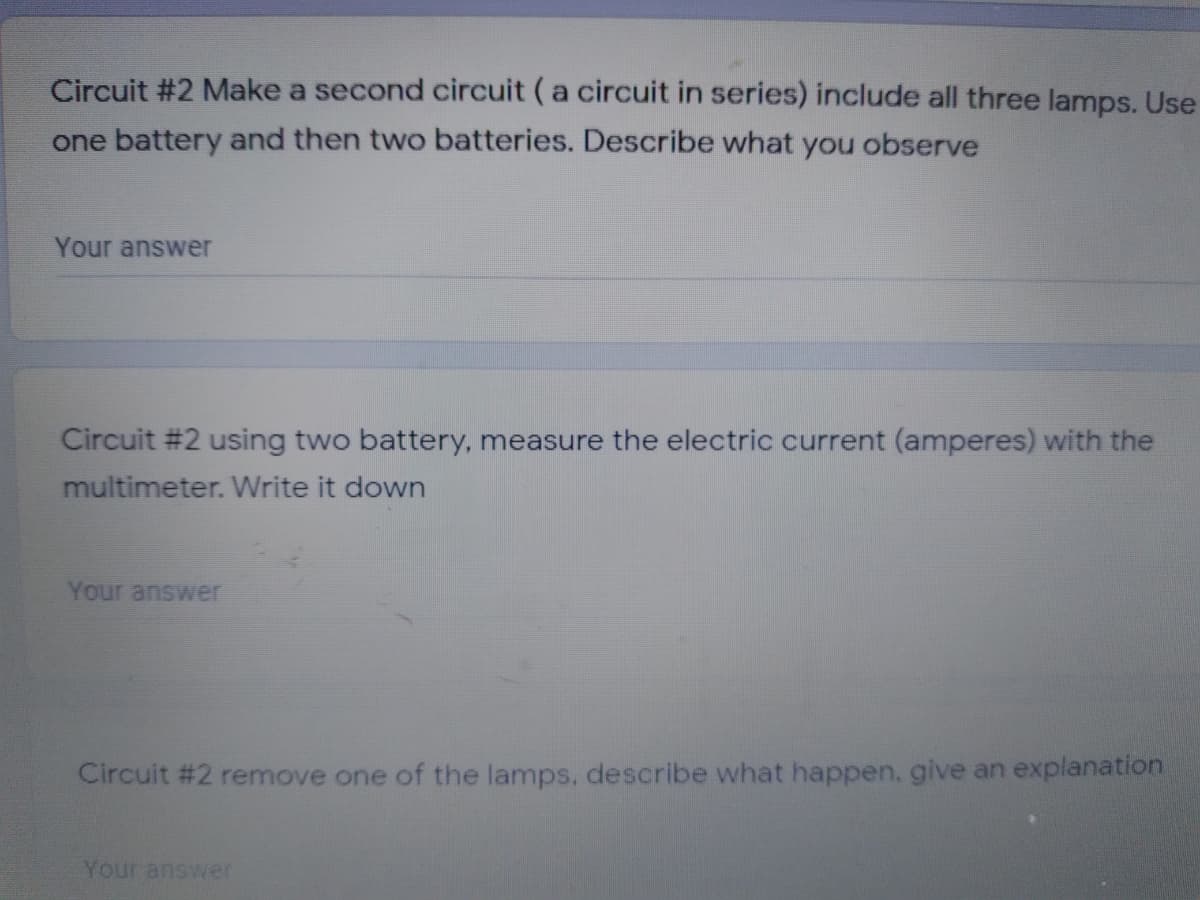 Circuit #2 Make a second circuit (a circuit in series) include all three lamps. Use
one battery and then two batteries. Describe what you observe
Your answer
Circuit #2 using two battery, measure the electric current (amperes) with the
multimeter. Write it down
Your answer
Circuit #2 remove one of the lamps, describe what happen, give an explanation
Your answer
