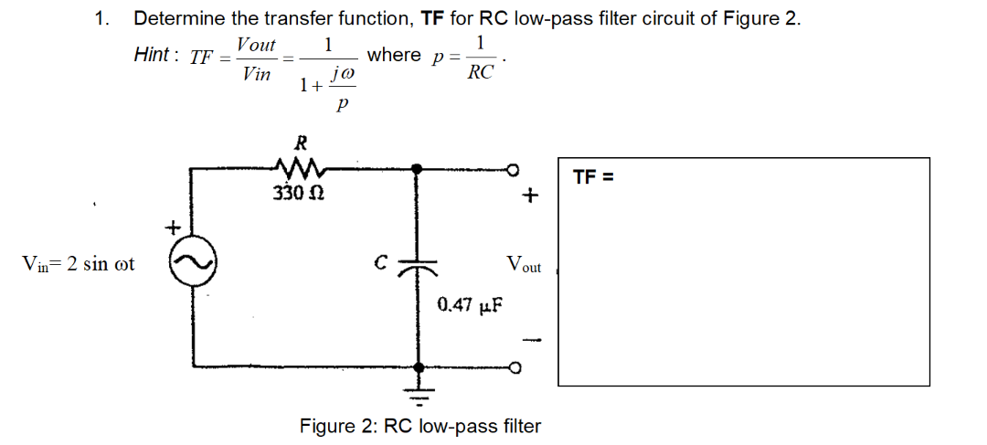 1.
Determine the transfer function, TF for RC low-pass filter circuit of Figure 2.
Vout
1
Hint : TF =
Vin
1
where p =
jo
RC
1+
R
TF =
330 N
Vin= 2 sin ot
Vout
0.47 µF
Figure 2: RC low-pass filter
