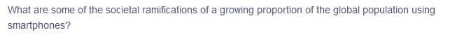 What are some of the societal ramifications of a growing proportion of the global population using
smartphones?
