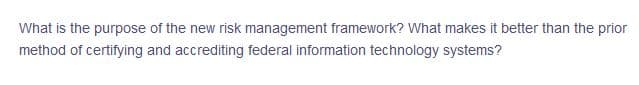 What is the purpose of the new risk management framework? What makes it better than the prior
method of certifying and accrediting federal information technology systems?
