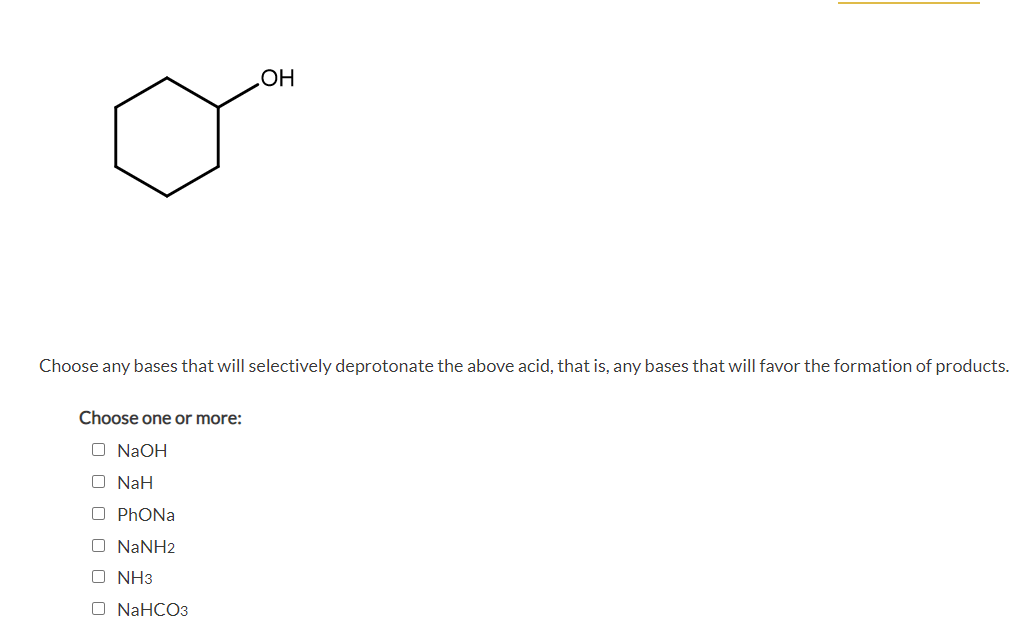 HOʻ
Choose any bases that will selectively deprotonate the above acid, that is, any bases that will favor the formation of products.
Choose one or more:
O N2OH
O NaH
O PHONA
O NANH2
O NH3
O NAHCO3
