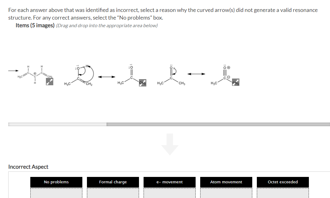 For each answer above that was identified as incorrect, select a reason why the curved arrow(s) did not generate a valid resonance
structure. For any correct answers, select the "No problems" box.
Items (5 images) (Drag and drop into the appropriate area below)
H3C
CH2
H3C
H3C
CH
H3C
Incorrect Aspect
No problems
Formal charge
Atom movement
Octet exceeded
e- movement
