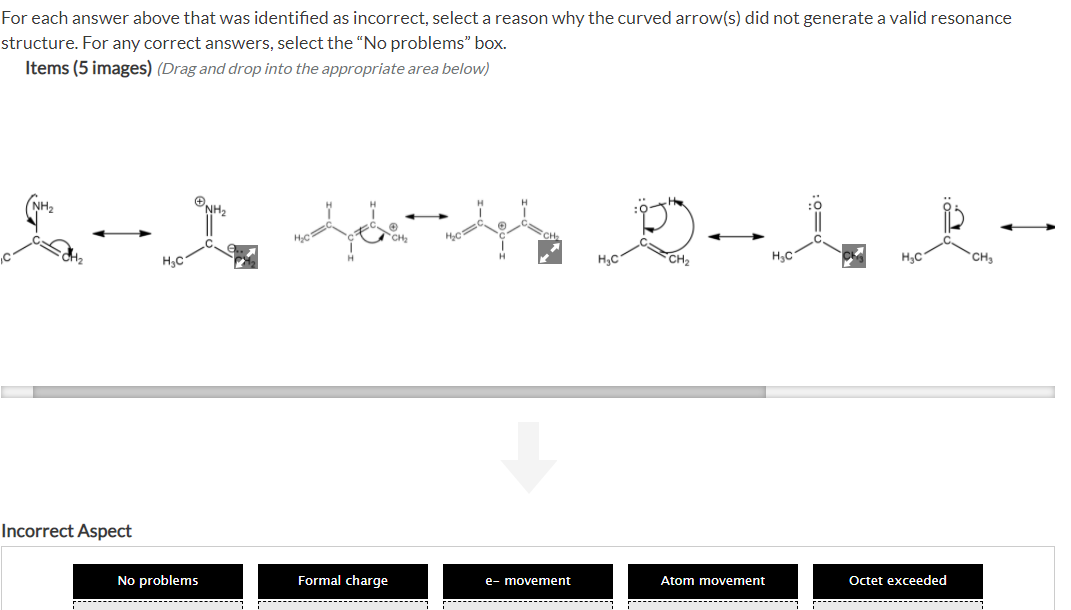 For each answer above that was identified as incorrect, select a reason why the curved arrow(s) did not generate a valid resonance
structure. For any correct answers, select the “No problems" box.
Items (5 images) (Drag and drop into the appropriate area below)
ONH2
CH
H.C
H3C
CH
H,C
H,C
Incorrect Aspect
Atom movement
Octet exceeded
No problems
Formal charge
e- movement
---------
