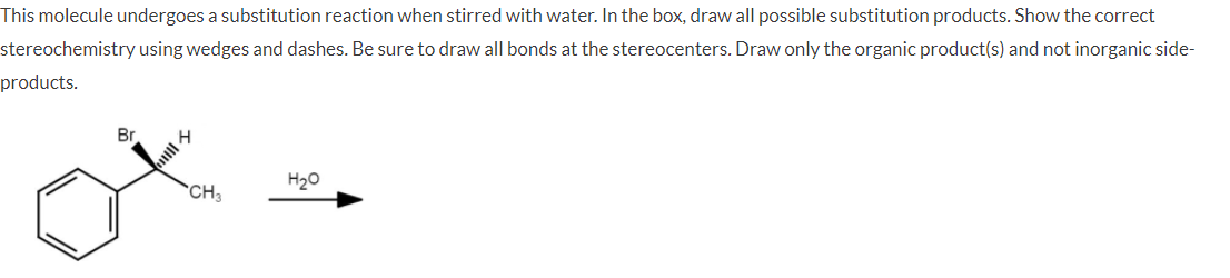 This molecule undergoes a substitution reaction when stirred with water. In the box, draw all possible substitution products. Show the correct
stereochemistry using wedges and dashes. Be sure to draw all bonds at the stereocenters. Draw only the organic product(s) and not inorganic side-
products.
Br
H20
CH3
