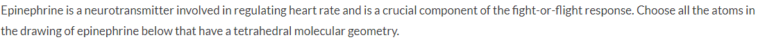 Epinephrine is a neurotransmitter involved in regulating heart rate and is a crucial component of the fight-or-flight response. Choose all the atoms in
the drawing of epinephrine below that have a tetrahedral molecular geometry.
