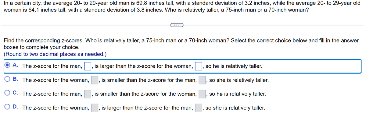 In a certain city, the average 20- to 29-year old man is 69.8 inches tall, with a standard deviation of 3.2 inches, while the average 20- to 29-year old
woman is 64.1 inches tall, with a standard deviation of 3.8 inches. Who is relatively taller, a 75-inch man or a 70-inch woman?
Find the corresponding z-scores. Who is relatively taller, a 75-inch man or a 70-inch woman? Select the correct choice below and fill in the answer
boxes to complete your choice.
(Round to two decimal places as needed.)
A. The Z-score for the man,
is larger than the z-score for the woman,
B. The Z-score for the woman,
C. The Z-score for the man,
D. The Z-score for the woman,
is smaller than the z-score for the man,
is smaller than the z-score for the woman,
is larger than the z-score for the man,
so he is relatively taller.
so she is relatively taller.
so he is relatively taller.
so she is relatively taller.