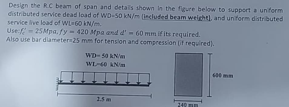 Design the R.C beam of span and details shown in the figure below to support a uniform
distributed service dead load of WD=50 kN/m (included beam weight), and uniform distributed
service live load of WL-60 kN/m.
Use:f = 25Mpa, fy = 420 Mpa and d' = 60 mm if its required.
Also use bar diameter=25 mm for tension and compression (if required).
mmm
WD=50 kN/m
WL-60 kN/m
2.5 m
240 mm
600 mm