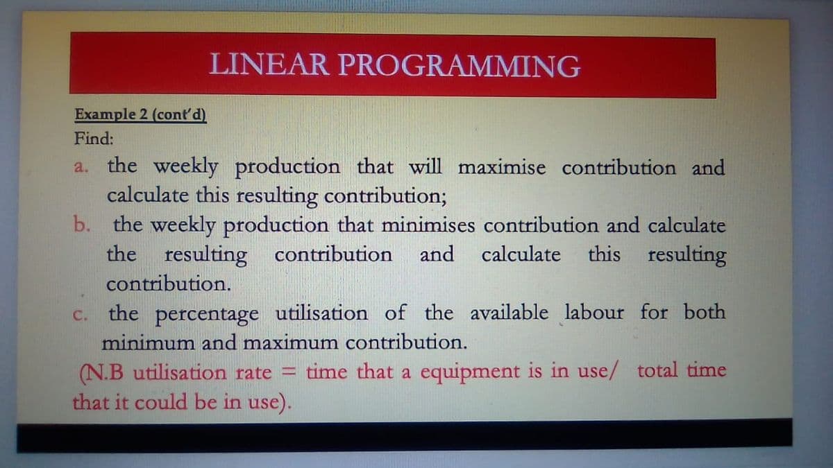 Example 2 (cont'd)
Find:
LINEAR PROGRAMMING
a. the weekly production that will maximise contribution and
calculate this resulting contribution;
b. the weekly production that minimises contribution and calculate
the resulting contribution and calculate this resulting
contribution.
the percentage utilisation of the available labour for both
minimum and maximum contribution.
C.
(N.B utilisation rate = time that a equipment is in use/ total time
that it could be in use).