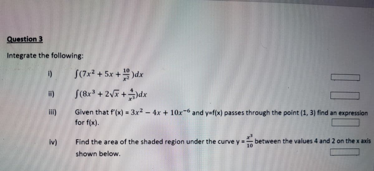 Question 3
Integrate the following:
i)
ii)
iv)
√(7x² + 5x + 1)dx
4
ƒ(8x³ + 2√x +−)dx
10
Given that f'(x) = 3x² - 4x + 10x6 and y=f(x) passes through the point (1, 3) find an expression
for f(x).
10
Find the area of the shaded region under the curve y =
shown below.
between the values 4 and 2 on the x axis