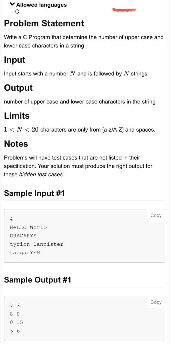 ✓ Allowed languages
с
Problem Statement
Write a C Program that determine the number of upper case and
lower case characters in a string
Input
Input starts with a number N and is followed by N strings
Output
number of upper case and lower case characters in the string
Limits
1 <N< 20 characters are only from [a-z/A-Z] and spaces.
Notes
Problems will have test cases that are not listed in their
specification. Your solution must produce the right output for
these hidden test cases.
Sample Input #1
4
HELLO WorLD
DRACARYS
tyrion lannister
targar YEN
Sample Output #1
7 3
80
0 15
36
Copy
Copy