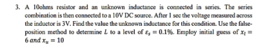 3. A 10ohms resistor and an unknown inductance is connected in series. The series
combination is then connected to a 10V DC source. After 1 sec the voltage measured across
the inductor is 3V. Find the value the unknown inductance for this condition. Use the false-
position method to determine L to a level of Es = 0.1%. Employ initial guess of x₁ =
6 and x₂ = 10