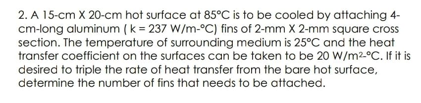 2. A 15-cm X 20-cm hot surface at 85°C is to be cooled by attaching 4-
cm-long aluminum (k = 237 W/m-°C) fins of 2-mm X 2-mm square cross
section. The temperature of surrounding medium is 25°C and the heat
transfer coefficient on the surfaces can be taken to be 20 W/m2-°C. If it is
desired to triple the rate of heat transfer from the bare hot surface,
determine the number of fins that needs to be attached.
