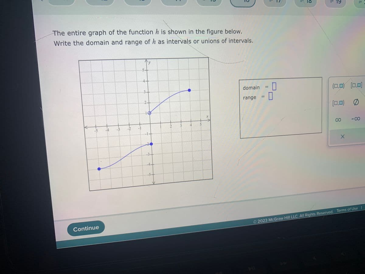 -5
Continue
-4
My
The entire graph of the function h is shown in the figure below.
Write the domain and range of h as intervals or unions of intervals.
-3
-2
y
5-
4-
3-
2+
10
-1
-3.
-5.
t
2
?
5
2
1
domain:
range = |
0
1₁
18
11.
19
(0,0) (0,0)
(0,0) Ø
8
X
11₁
-8
Ⓒ2023 McGraw Hill LLC. All Rights Reserved. Terms of Use I