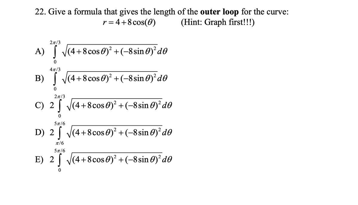 22. Give a formula that gives the length of the outer loop for the curve:
r = 4+8cos(0)
(Hint: Graph first!!!)
27/3
A) ( V(4+8 cos 0)² +(-8sin0)² d0
4л/3
B) [ (4+8cos 0)? +(-8sin 0)²d0
2π/3
C) 2 [ J(4+8cos 0)² +(-8 sin 0)² d0
5π/6
D) 2 | V(4+8cos 0) +(-8 sin O)²d®
π16
5π/6
E) 2| V(4+8cos 0)? +(-8 sin 0)² d0
