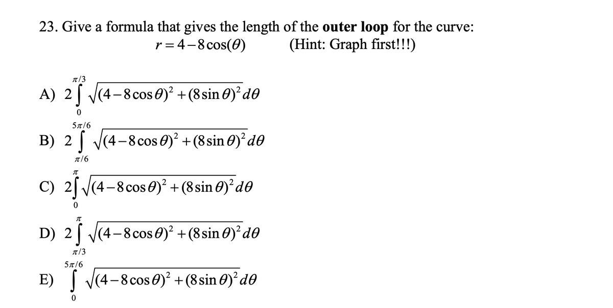 23. Give a formula that gives the length of the outer loop for the curve:
r = 4-8 cos(0)
(Hint: Graph first!!!)
T/3
A) 2 (4-8 cos 0)² + (8sin 0)'d0
5л/6
B) 2 | V(4-8cos 0)? + (8 sin 0)d0
T/6
C) 2| V(4-8 cos 0) + (8 sin 0)d0
D) 2| V(4-8cos 0)² + (8 sin 0)² d0
T/3
5π/6
E) | V(4-8cos 0) + (8 sin 0)? d0
