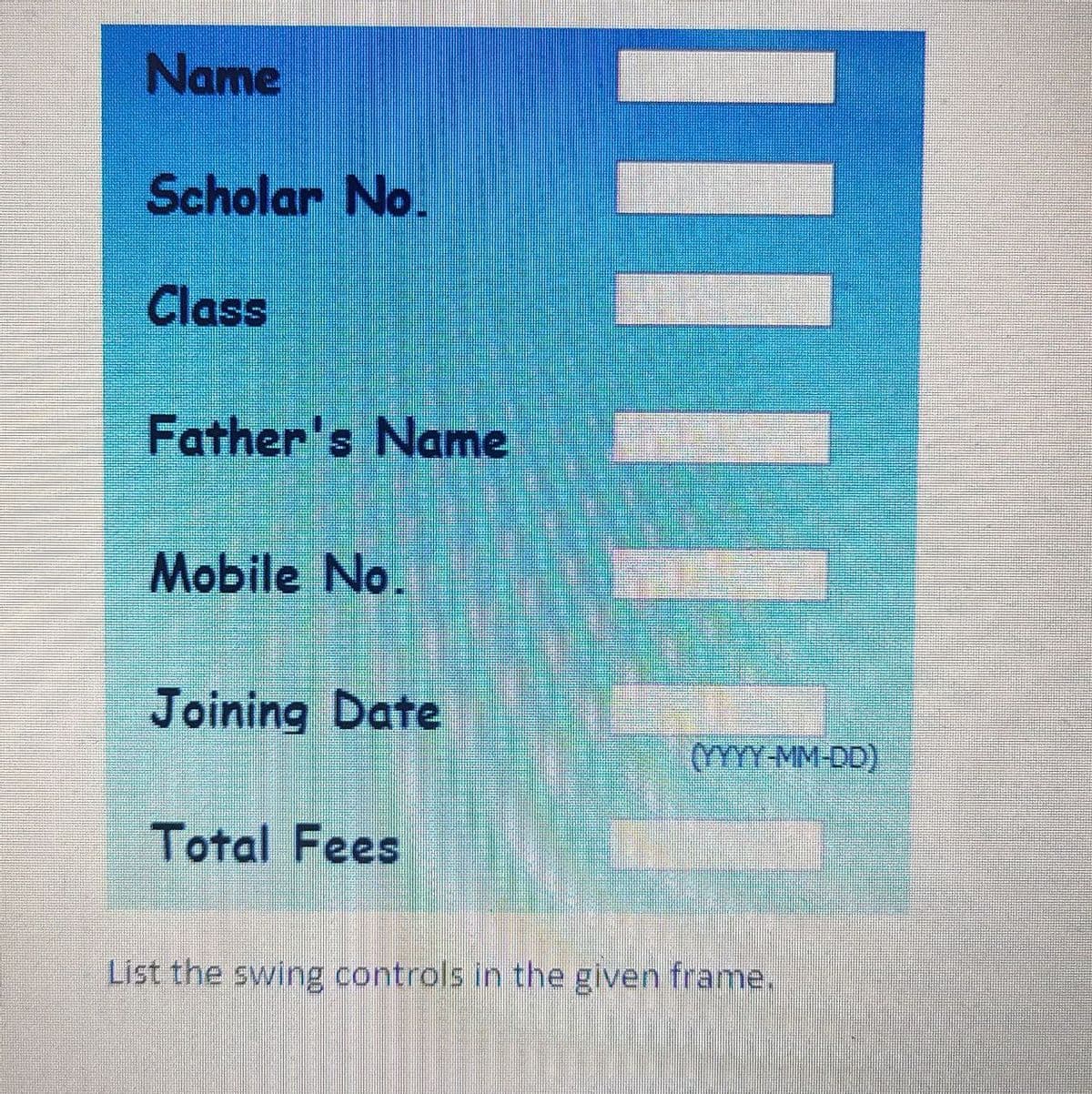 Name
Scholar No.
Class
Father's Name
Mobile No.
Joining Date
(YYYY MM-DD)
Total Fees
List the swing controls in the given frame.
