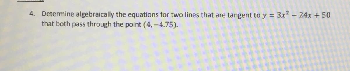 4. Determine algebraically the equations for two lines that are tangent to y = 3x² - 24x + 50
that both pass through the point (4, -4.75).