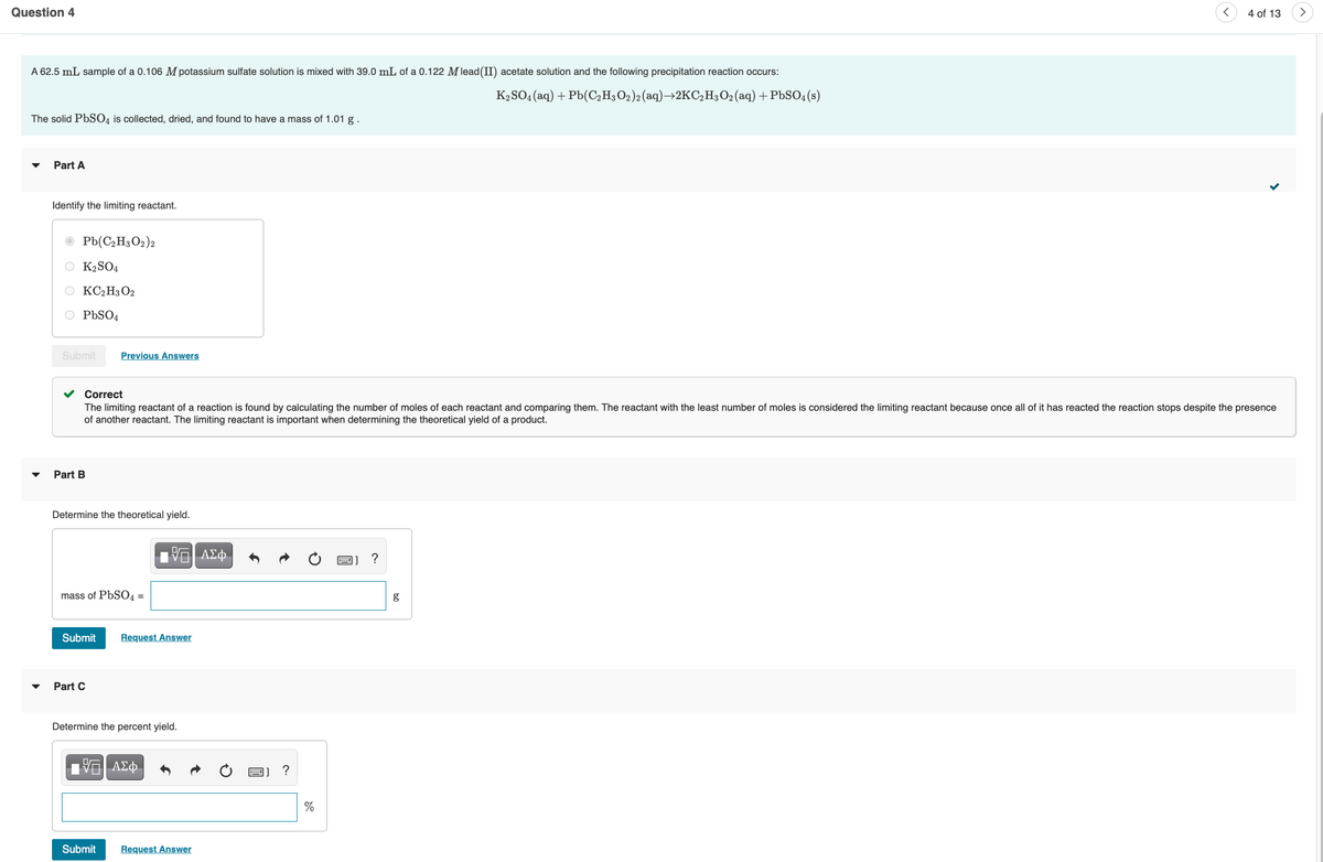 Question 4
A 62.5 mL sample of a 0.106 M potassium sulfate solution is mixed with 39.0 mL of a 0.122 M lead (II) acetate solution and the following precipitation reaction occurs:
K₂SO4 (aq) + Pb(C₂H3O2)2 (aq)→2KC₂H3O₂ (aq) + PbSO4(s)
The solid PbSO4 is collected, dried, and found to have a mass of 1.01 g.
Part A
Identify the limiting reactant.
Pb(C2H3O2)2
【2SO4
KC2H3O2
O PbSO4
Submit
Part B
✓ Correct
The limiting reactant of a reaction is found by calculating the number of moles of each reactant and comparing them. The reactant with the least number of moles is considered the limiting reactant because once all of it has reacted the reaction stops despite the presence
of another reactant. The limiting reactant is important when determining the theoretical yield of a product.
Determine the theoretical yield.
Previous Answers
mass of PbSO4 =
Submit
Part C
Submit
Π| ΑΣΦ
Request Answer
Determine the percent yield.
IVE ΑΣΦ
Request Answer
2) ?
%
?
4 of 13 >
g