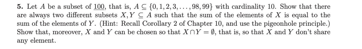 5. Let A be a subset of 100, that is, A C {0, 1, 2, 3, . . . , 98, 99} with cardinality 10. Show that there
are always two different subsets X, Y C A such that the sum of the elements of X is equal to the
sum of the elements of Y. (Hint: Recall Corollary 2 of Chapter 10, and use the pigeonhole principle.)
Show that, moreover, X and Y can be chosen so that X Y = Ø, that is, so that X and Y don't share
any element.