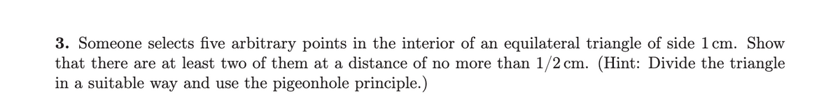 **Problem 3:**

Someone selects five arbitrary points in the interior of an equilateral triangle with a side length of 1 cm. Demonstrate that there are at least two of these points that are at a distance of no more than 1/2 cm from each other. 

*Hint:* Divide the triangle in a suitable way and apply the pigeonhole principle.