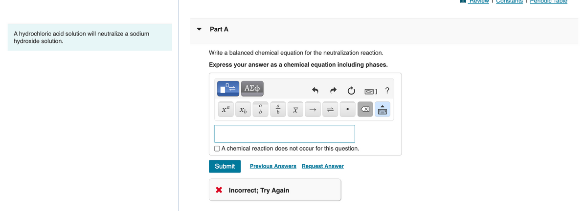 A hydrochloric acid solution will neutralize a sodium
hydroxide solution.
Part A
Write a balanced chemical equation for the neutralization reaction.
Express your answer as a chemical equation including phases.
0
-
xa
ΑΣΦ
Submit
Xb
a
b
016
a
b
A chemical reaction does not occur for this question.
18
Previous Answers Request Answer
X Incorrect; Try Again
X
?
Review I Constants
eriodic Table