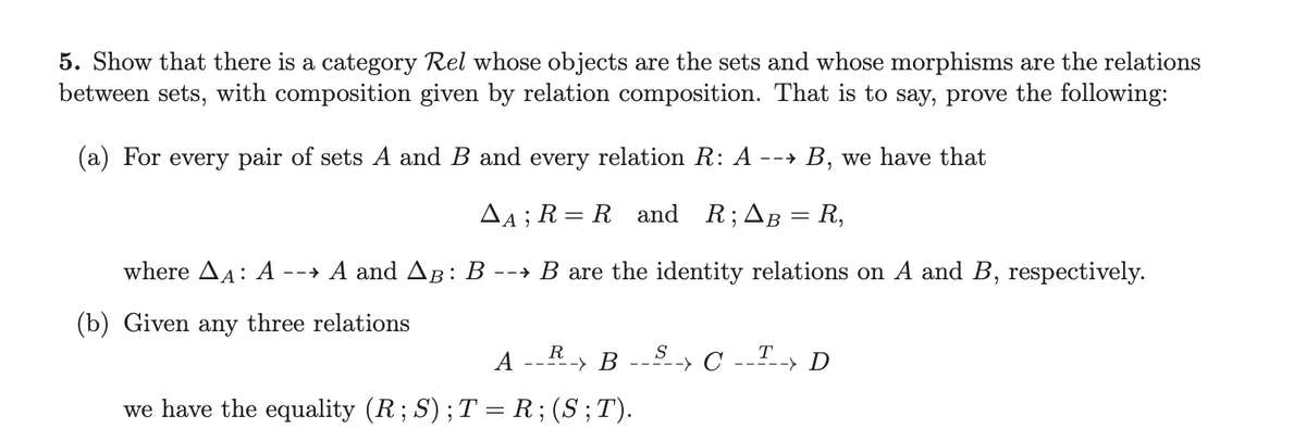 5. Show that there is a category Rel whose objects are the sets and whose morphisms are the relations
between sets, with composition given by relation composition. That is to say, prove the following:
(a) For every pair of sets A and B and every relation R: A
R
--→
AA; R = R and R; AB = R,
where ΔΑ: A -- A and AB: B --→ B are the identity relations on A and B, respectively.
(b) Given any three relations
--> B
we have the equality (R; S) ; T = R ; (S ; T).
B, we have that
S
-- C ---- D