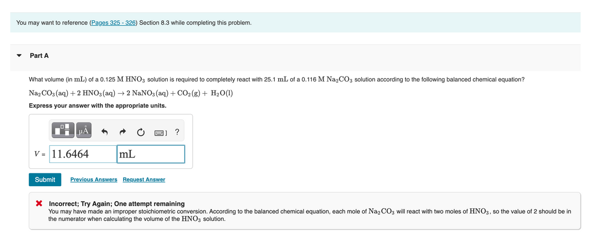 You may want to reference (Pages 325-326) Section 8.3 while completing this problem.
Part A
What volume (in mL) of a 0.125 M HNO3 solution is required to completely react with 25.1 mL of a 0.116 M Na₂CO3 solution according to the following balanced chemical equation?
Na2CO3(aq) + 2 HNO3(aq) → 2 NaNO3(aq) + CO₂(g) + H₂O(1)
Express your answer with the appropriate units.
μĂ
V = 11.6464
Submit
mL
P ?
Previous Answers Request Answer
X
Incorrect; Try Again; One attempt remaining
You may have made an improper stoichiometric conversion. According to the balanced chemical equation, each mole of Na2CO3 will react with two moles of HNO3, so the value of 2 should be in
the numerator when calculating the volume of the HNO3 solution.