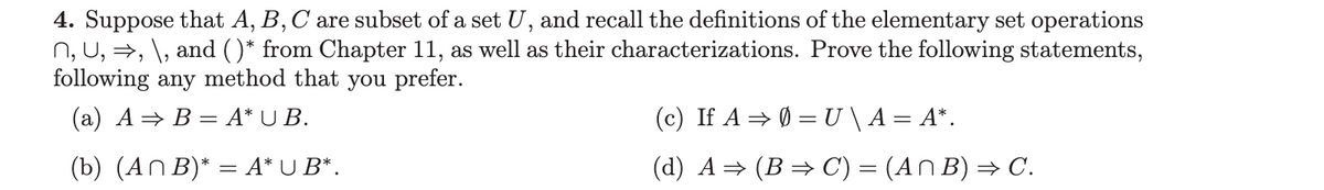 4. Suppose that A, B, C are subset of a set U, and recall the definitions of the elementary set operations
n, U, ⇒, \, and ()* from Chapter 11, as well as their characterizations. Prove the following statements,
following any method that you prefer.
(a) A ⇒ B= A* UB.
(b) (An B)* = A* U B*.
(c) If A ⇒ 0 = U \ A = A*.
(d) A⇒ (B ⇒ C) = (An B) ⇒ C.