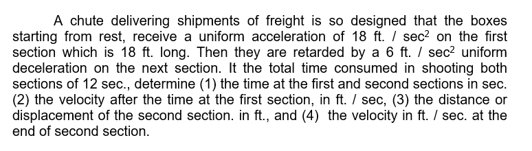 A chute delivering shipments of freight is so designed that the boxes
starting from rest, receive a uniform acceleration of 18 ft. / sec? on the first
section which is 18 ft. long. Then they are retarded by a 6 ft. / sec2 uniform
deceleration on the next section. It the total time consumed in shooting both
sections of 12 sec., determine (1) the time at the first and second sections in sec.
(2) the velocity after the time at the first section, in ft. / sec, (3) the distance or
displacement of the second section. in ft., and (4) the velocity in ft. / sec. at the
end of second section.
