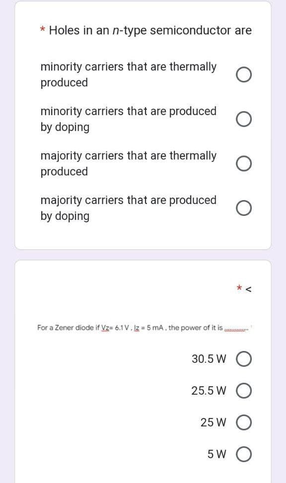 * Holes in an n-type semiconductor are
minority carriers that are thermally
produced
minority carriers that are produced
by doping
majority carriers that are thermally
produced
majority carriers that are produced
by doping
For a Zener diode if Vz= 6.1 V. Iz = 5 mA, the power of it is
30.5 W
25.5 W
25 W
5 W