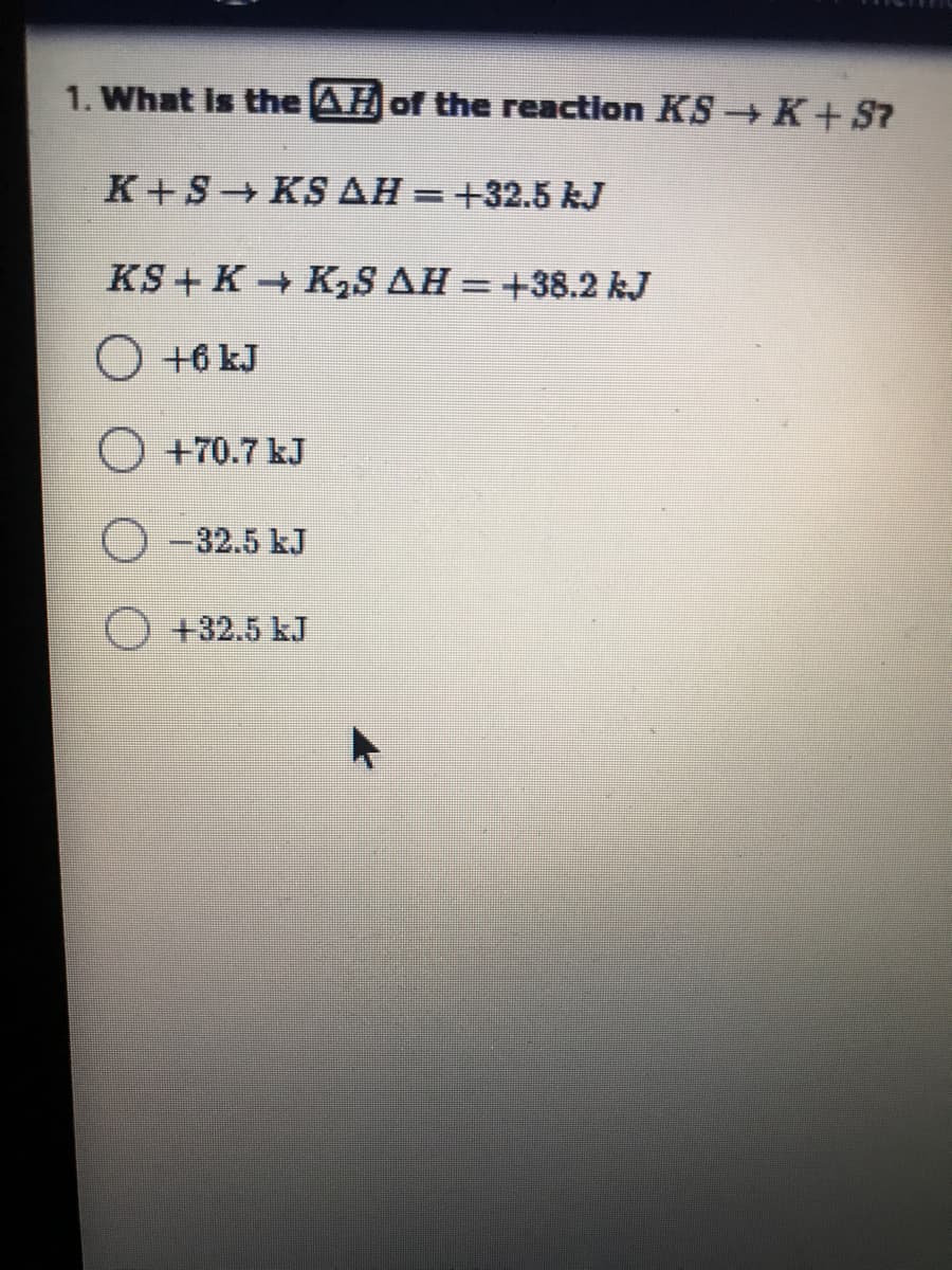 1. What is the AH of the reaction KS K+S7
K+S KS AH = +32.5 kJ
%3D
KS+ K K2S AH = +38.2 kJ
O +6 kJ
O +70.7 kJ
O -32.5 kJ
O+32.5 kJ
