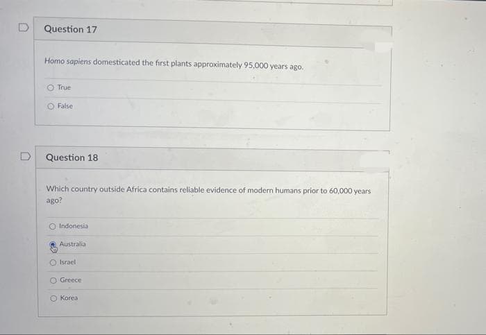Question 17
Homo sapiens domesticated the first plants approximately 95,000 years ago.
O True
O False
Question 18
Which country outside Africa contains reliable evidence of modern humans prior to 60,000 years
ago?
O Indonesia
Australia
O Israel
O Greece
Korea
