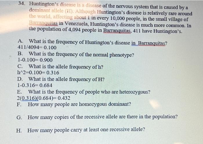 34. Huntington's disease is a disease of the nervous system that is caused by a
dominant allele (H). Although Huntington's disease is relatively rare around
the world, affecting about I in every 10,000 people, in the small village of
Barranquitas in Venezuela, Huntington's disease is much more common. In
the population of 4,094 people in Barranquitas, 411 have Huntington's.
What is the frequency of Huntington's disease in Barranquitas?
411/4094 0.100
B. What is the frequency of the normal phenotype?
1-0.100 0.900
C. What is the allele frequency of h?
h^2-0.100 0.316
D. What is the allele frequency of H?
1-0.316= 0.684
What is the frequency of people who are heterozygous?
2(0.316)(0.684)=0.432
F. How many people are homozygous dominant?
Е.
G. How many copies of the recessive allele are there in the population?
H. How many people carry at least one recessive allele?
